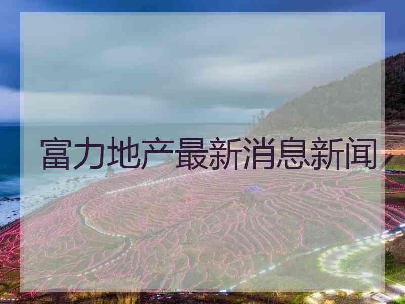 富力地产最新消息新闻