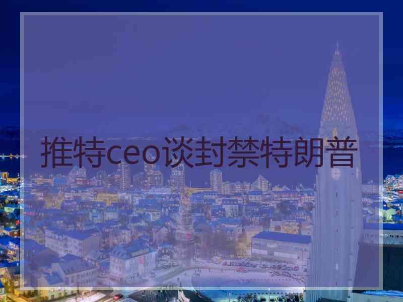 推特ceo谈封禁特朗普