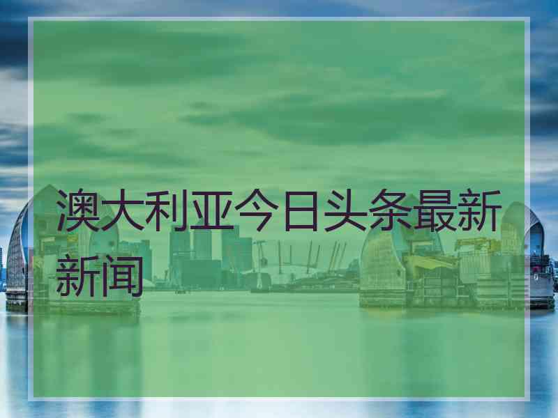 澳大利亚今日头条最新新闻