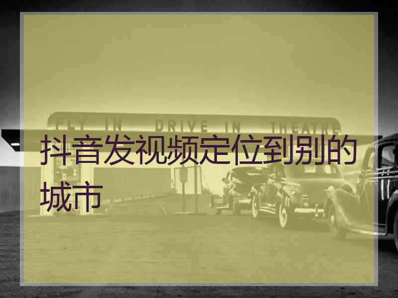 抖音发视频定位到别的城市