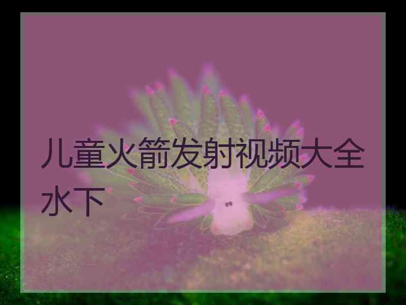 儿童火箭发射视频大全水下