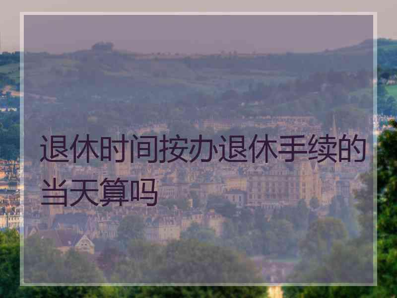 退休时间按办退休手续的当天算吗
