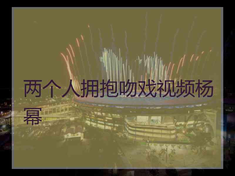 两个人拥抱吻戏视频杨幂