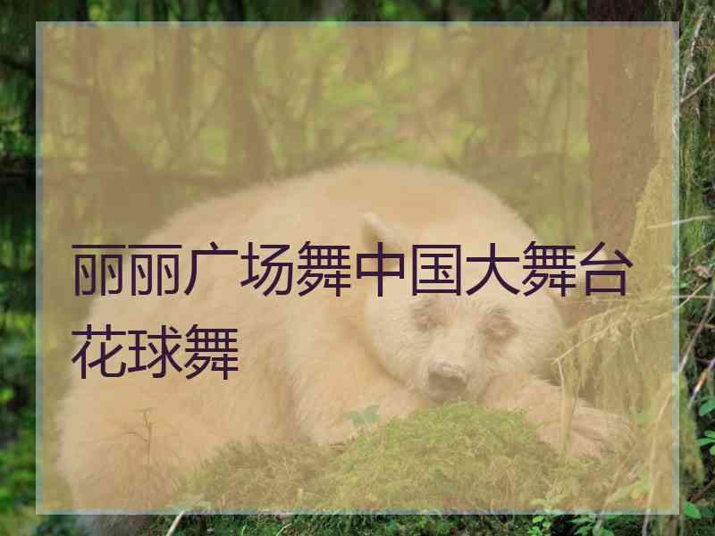 丽丽广场舞中国大舞台花球舞