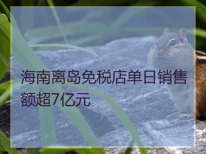 海南离岛免税店单日销售额超7亿元