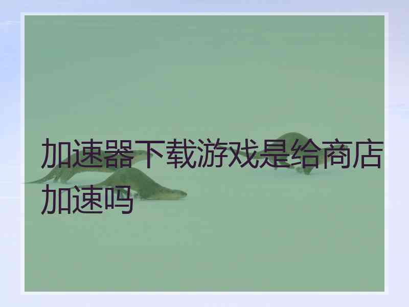 加速器下载游戏是给商店加速吗