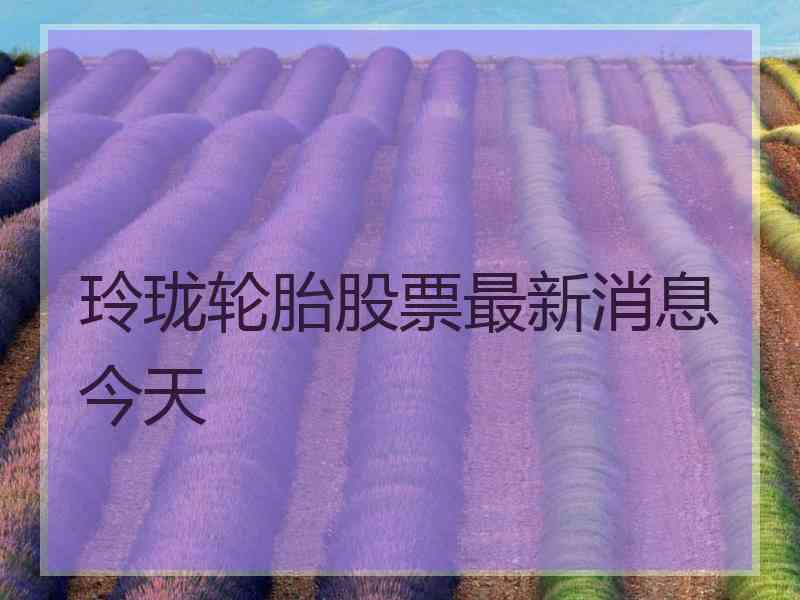 玲珑轮胎股票最新消息今天