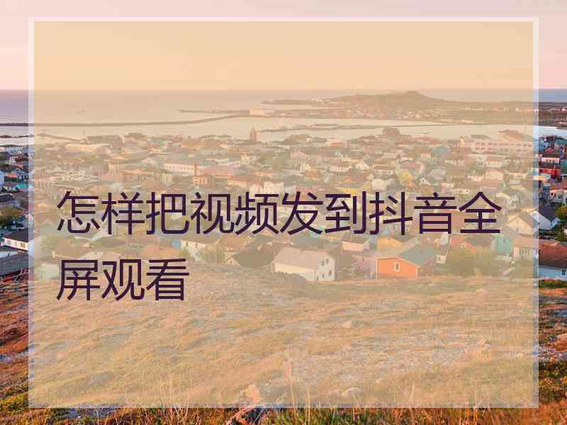 怎样把视频发到抖音全屏观看
