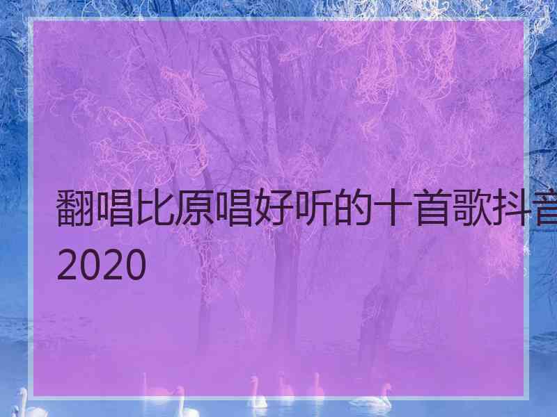 翻唱比原唱好听的十首歌抖音2020