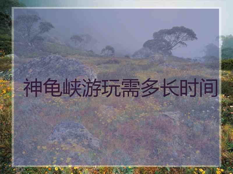 神龟峡游玩需多长时间
