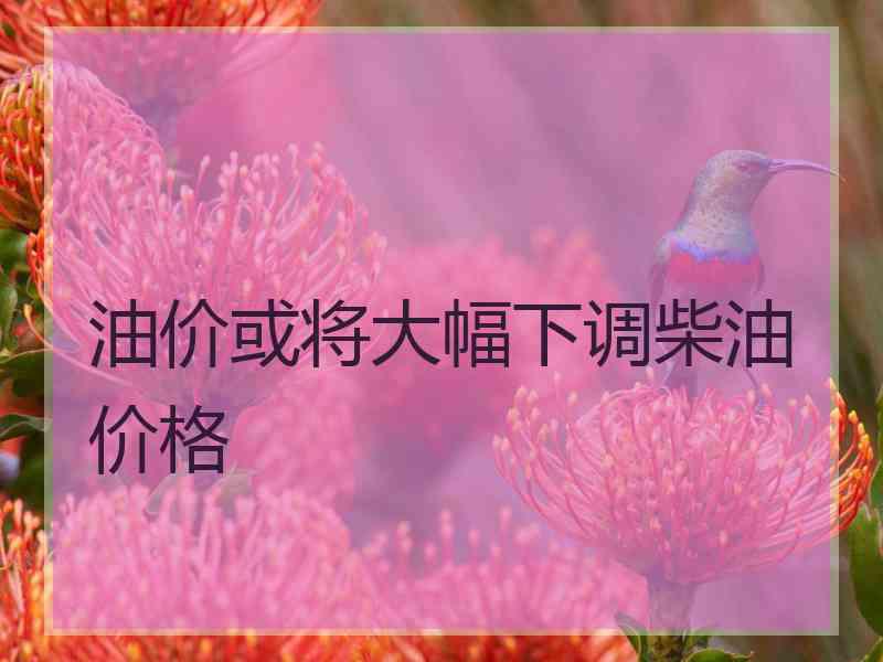 油价或将大幅下调柴油价格