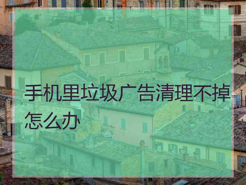 手机里垃圾广告清理不掉怎么办
