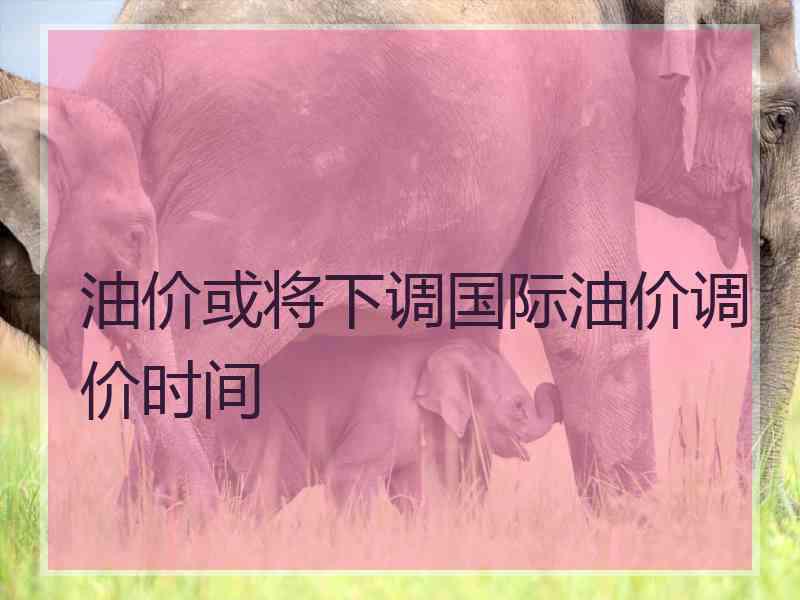 油价或将下调国际油价调价时间
