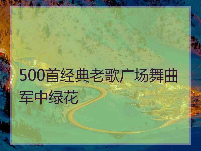 500首经典老歌广场舞曲军中绿花