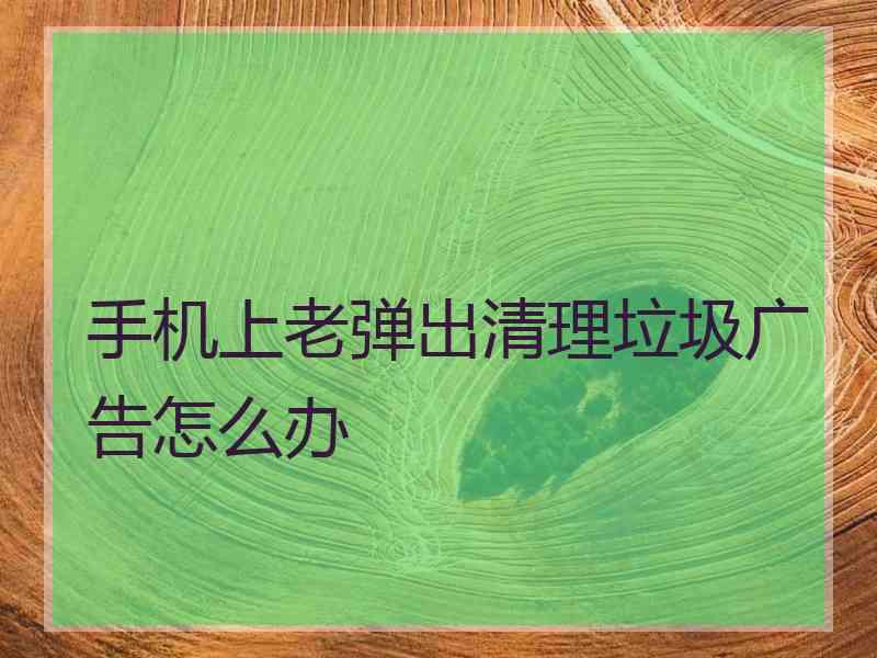 手机上老弹出清理垃圾广告怎么办