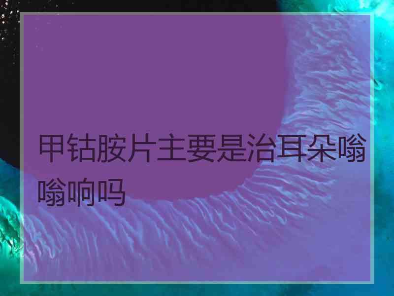 甲钴胺片主要是治耳朵嗡嗡响吗
