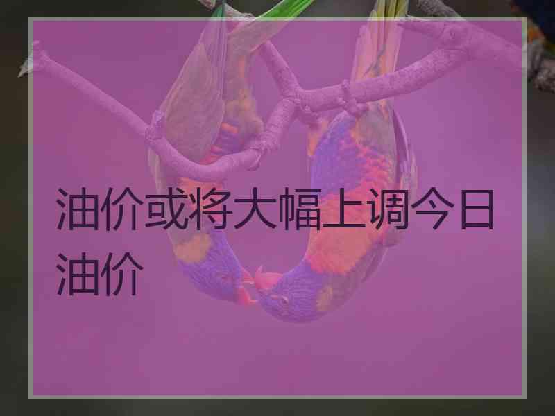 油价或将大幅上调今日油价