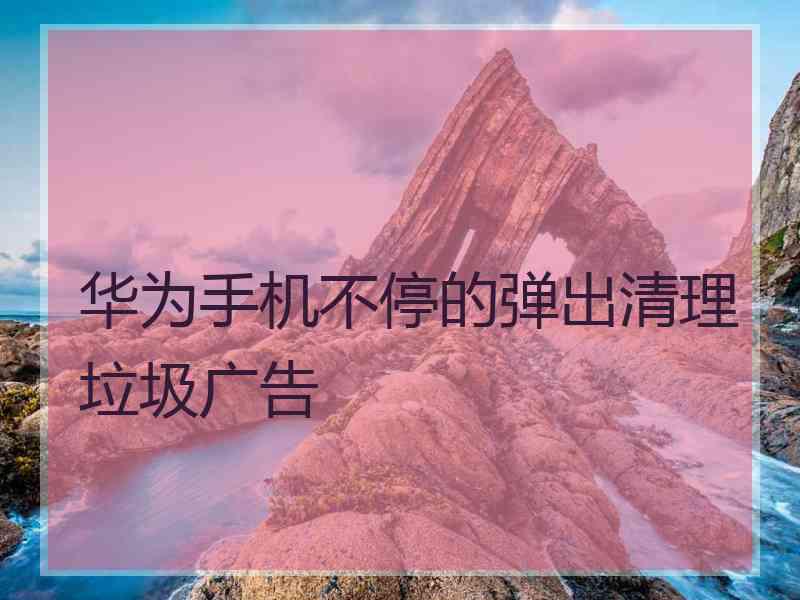 华为手机不停的弹出清理垃圾广告