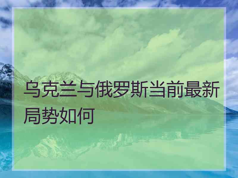 乌克兰与俄罗斯当前最新局势如何