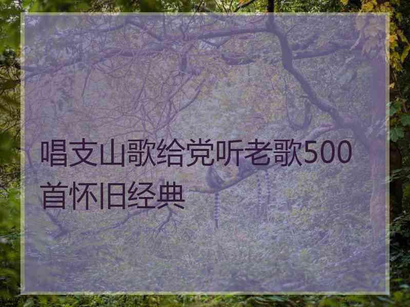 唱支山歌给党听老歌500首怀旧经典