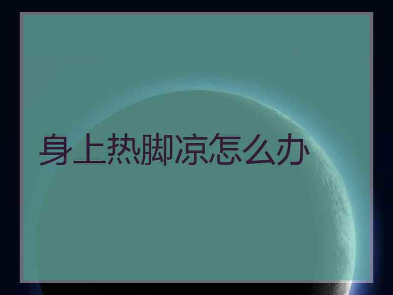 身上热脚凉怎么办