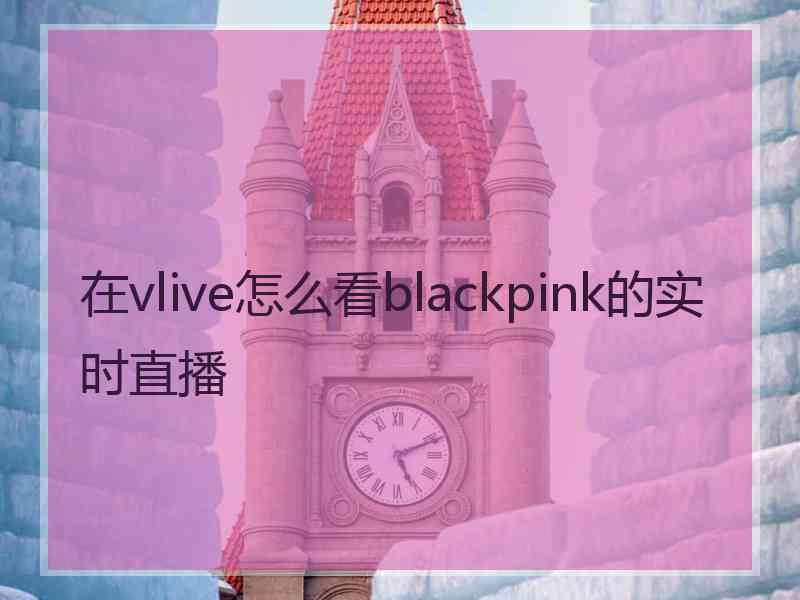 在vlive怎么看blackpink的实时直播