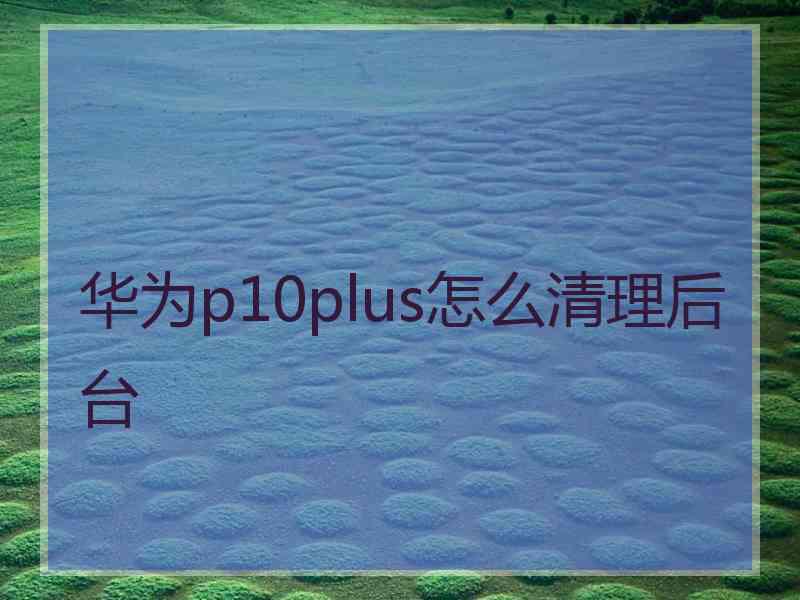 华为p10plus怎么清理后台