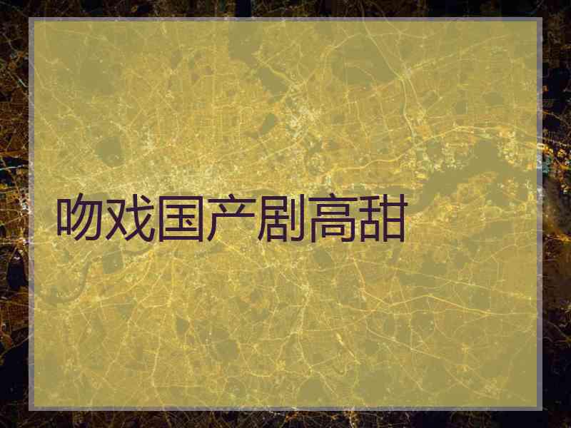 吻戏国产剧高甜