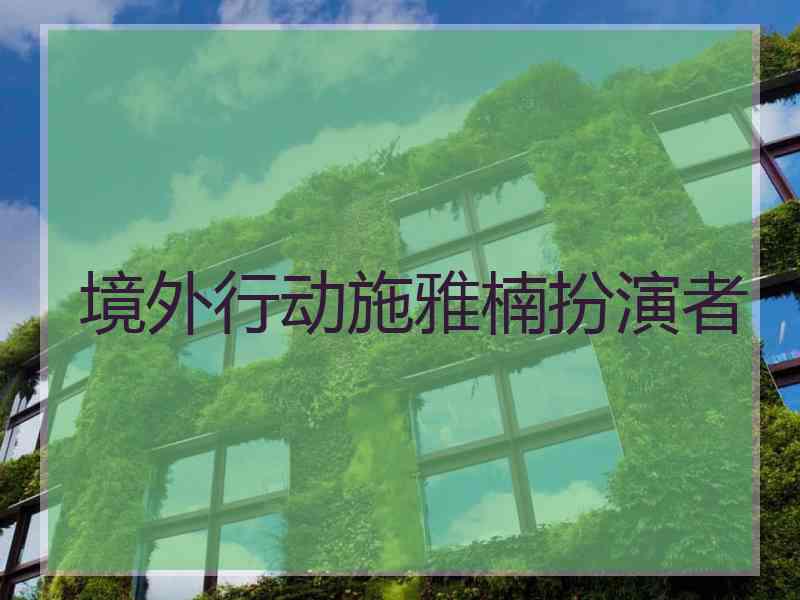 境外行动施雅楠扮演者